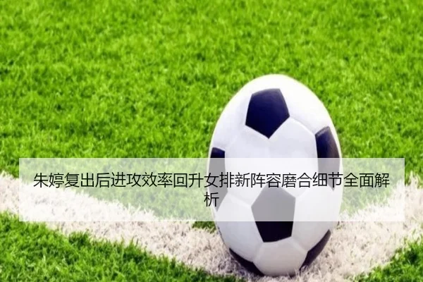 朱婷复出后进攻效率回升女排新阵容磨合细节全面解析 | xingkong.com