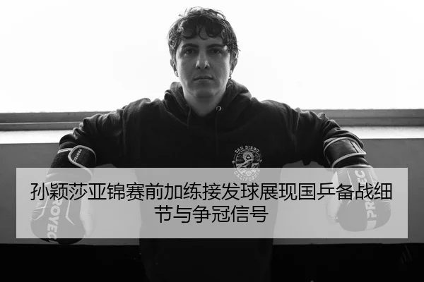 孙颖莎亚锦赛前加练接发球展现国乒备战细节与争冠信号 | xingkong.com